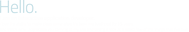 Hello. i am an interactive application developer. i love this stuff; i eat it up. it's been my livelihood for 13 years. and that's why i appreciate you coming to my site and taking a look at a select few of the things that i've built.